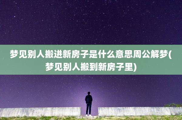 梦见别人搬进新房子是什么意思周公解梦(梦见别人搬到新房子里)