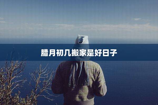 腊月初几搬家是好日子