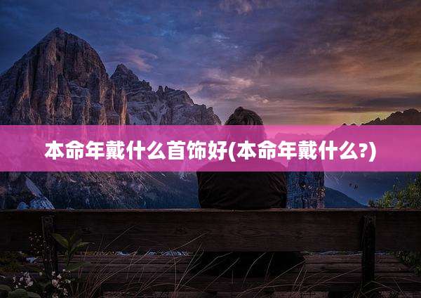 本命年戴什么首饰好(本命年戴什么?)