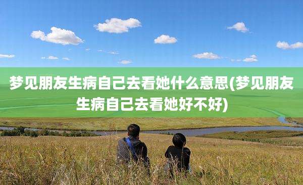 梦见朋友生病自己去看她什么意思(梦见朋友生病自己去看她好不好)