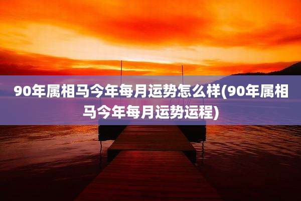 90年属相马今年每月运势怎么样(90年属相马今年每月运势运程)