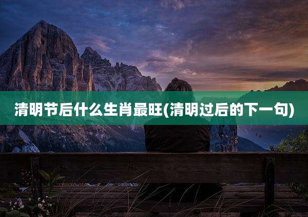 清明节后什么生肖最旺(清明过后的下一句)
