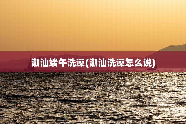 潮汕端午洗澡(潮汕洗澡怎么说)