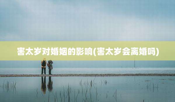 害太岁对婚姻的影响(害太岁会离婚吗)