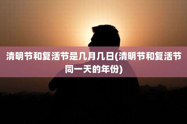 清明节和复活节是几月几日(清明节和复活节同一天的年份)