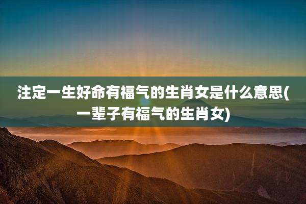 注定一生好命有福气的生肖女是什么意思(一辈子有福气的生肖女)