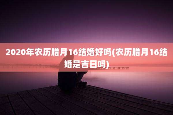 2020年农历腊月16结婚好吗(农历腊月16结婚是吉日吗)