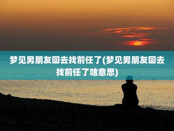 梦见男朋友回去找前任了(梦见男朋友回去找前任了啥意思)