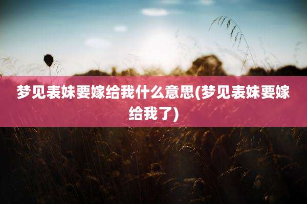梦见表妹要嫁给我什么意思(梦见表妹要嫁给我了)
