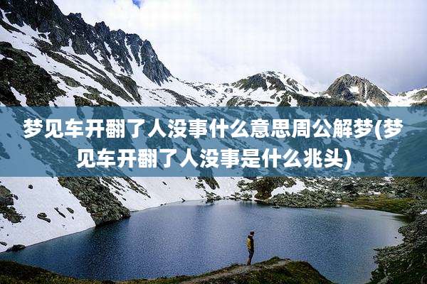 梦见车开翻了人没事什么意思周公解梦(梦见车开翻了人没事是什么兆头)