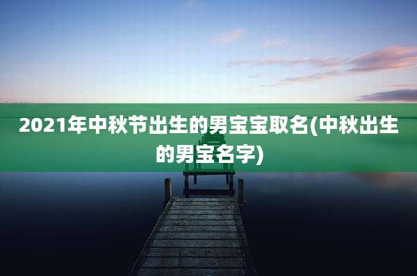 2021年中秋节出生的男宝宝取名(中秋出生的男宝名字)