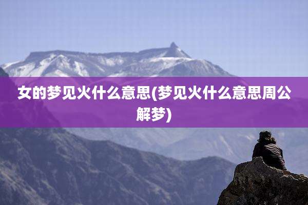 女的梦见火什么意思(梦见火什么意思周公解梦)
