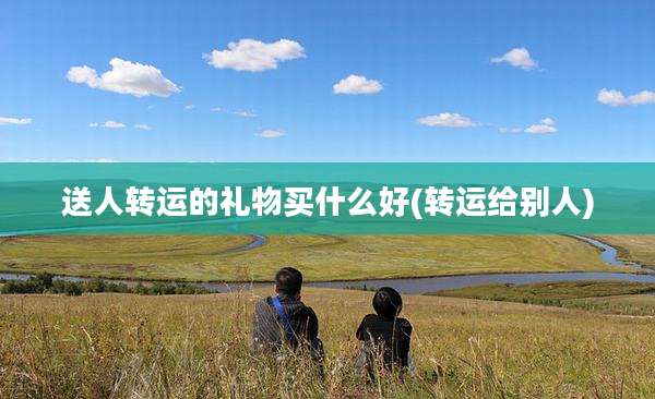送人转运的礼物买什么好(转运给别人)