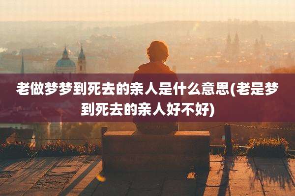 老做梦梦到死去的亲人是什么意思(老是梦到死去的亲人好不好)