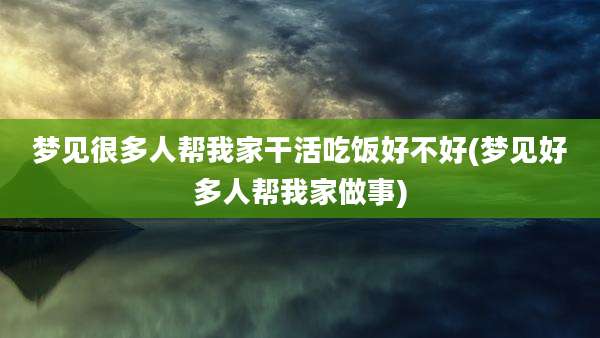 梦见很多人帮我家干活吃饭好不好(梦见好多人帮我家做事)