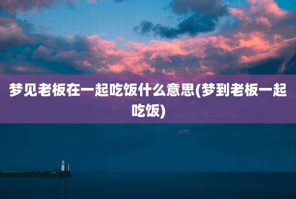 梦见老板在一起吃饭什么意思(梦到老板一起吃饭)