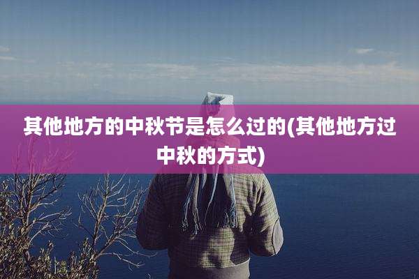 其他地方的中秋节是怎么过的(其他地方过中秋的方式)