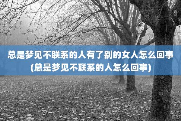 总是梦见不联系的人有了别的女人怎么回事(总是梦见不联系的人怎么回事)