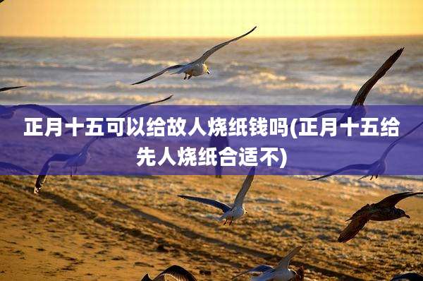 正月十五可以给故人烧纸钱吗(正月十五给先人烧纸合适不)