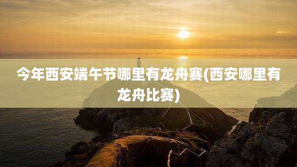 今年西安端午节哪里有龙舟赛(西安哪里有龙舟比赛)