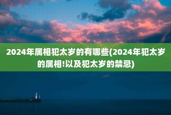 2024年属相犯太岁的有哪些(2024年犯太岁的属相!以及犯太岁的禁忌)