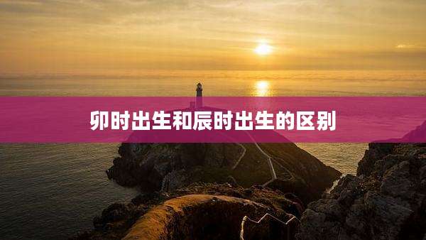 卯时出生和辰时出生的区别