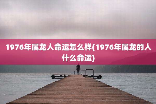 1976年属龙人命运怎么样(1976年属龙的人什么命运)