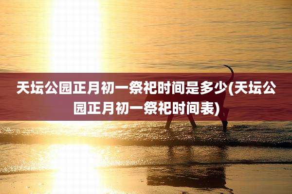天坛公园正月初一祭祀时间是多少(天坛公园正月初一祭祀时间表)