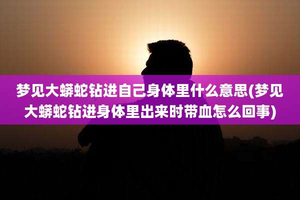 梦见大蟒蛇钻进自己身体里什么意思(梦见大蟒蛇钻进身体里出来时带血怎么回事)