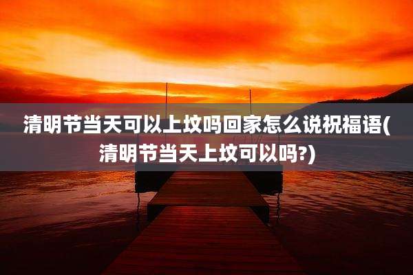 清明节当天可以上坟吗回家怎么说祝福语(清明节当天上坟可以吗?)