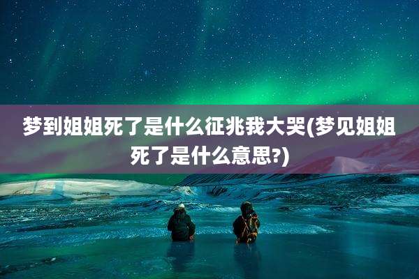 梦到姐姐死了是什么征兆我大哭(梦见姐姐死了是什么意思?)
