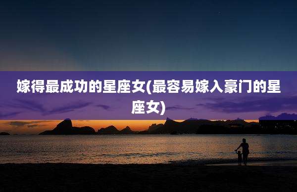 嫁得最成功的星座女(最容易嫁入豪门的星座女)