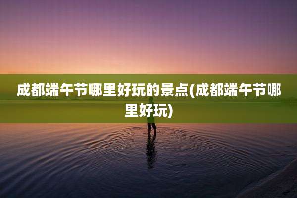 成都端午节哪里好玩的景点(成都端午节哪里好玩)