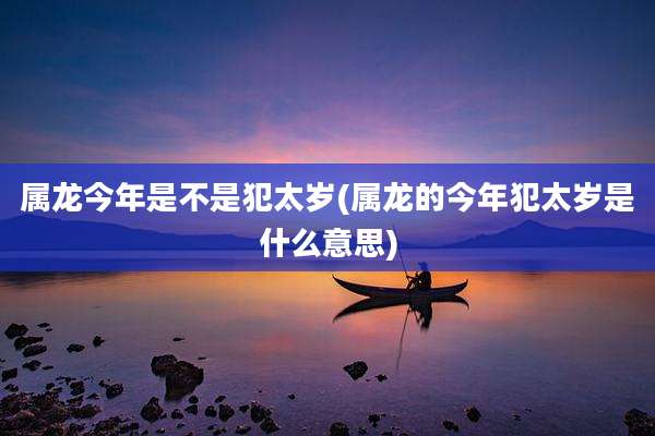 属龙今年是不是犯太岁(属龙的今年犯太岁是什么意思)