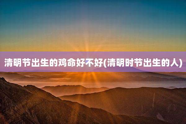 清明节出生的鸡命好不好(清明时节出生的人)