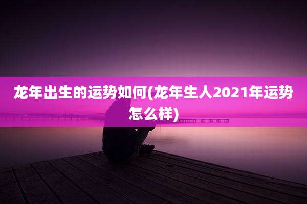 龙年出生的运势如何(龙年生人2021年运势怎么样)