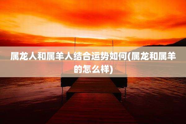 属龙人和属羊人结合运势如何(属龙和属羊的怎么样)