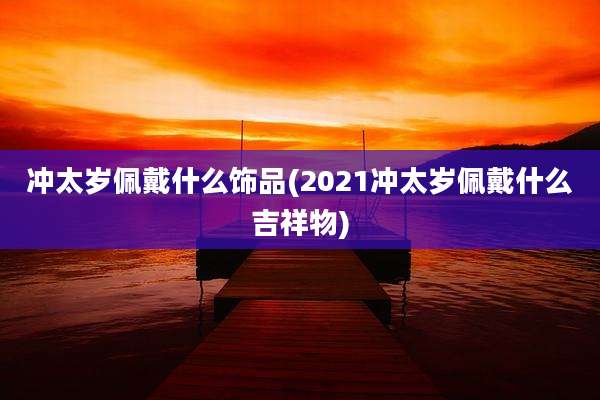 冲太岁佩戴什么饰品(2021冲太岁佩戴什么吉祥物)