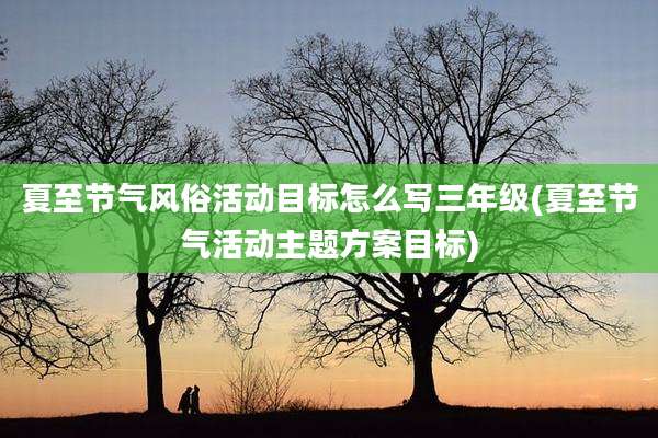 夏至节气风俗活动目标怎么写三年级(夏至节气活动主题方案目标)