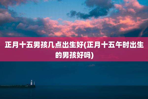 正月十五男孩几点出生好(正月十五午时出生的男孩好吗)