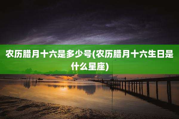 农历腊月十六是多少号(农历腊月十六生日是什么星座)