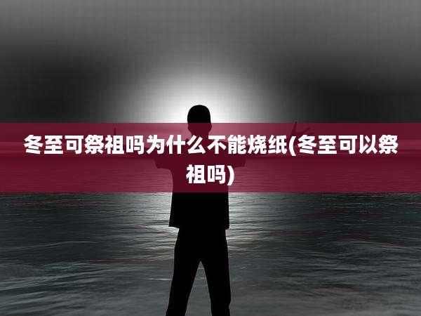 冬至可祭祖吗为什么不能烧纸(冬至可以祭祖吗)