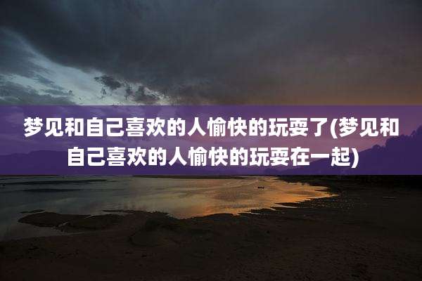 梦见和自己喜欢的人愉快的玩耍了(梦见和自己喜欢的人愉快的玩耍在一起)