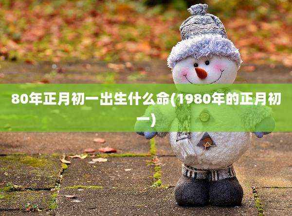 80年正月初一出生什么命(1980年的正月初一)