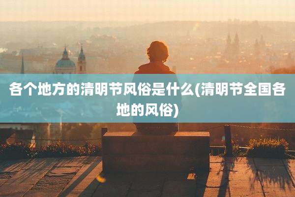 各个地方的清明节风俗是什么(清明节全国各地的风俗)