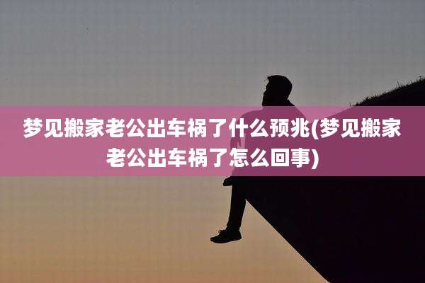 梦见搬家老公出车祸了什么预兆(梦见搬家老公出车祸了怎么回事)