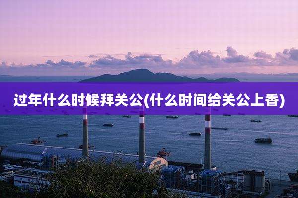 过年什么时候拜关公(什么时间给关公上香)
