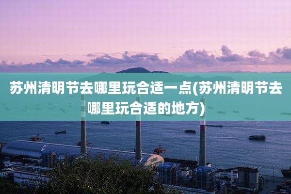 苏州清明节去哪里玩合适一点(苏州清明节去哪里玩合适的地方)