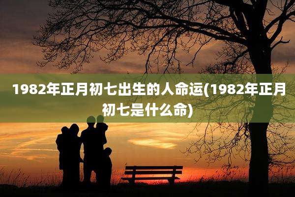 1982年正月初七出生的人命运(1982年正月初七是什么命)