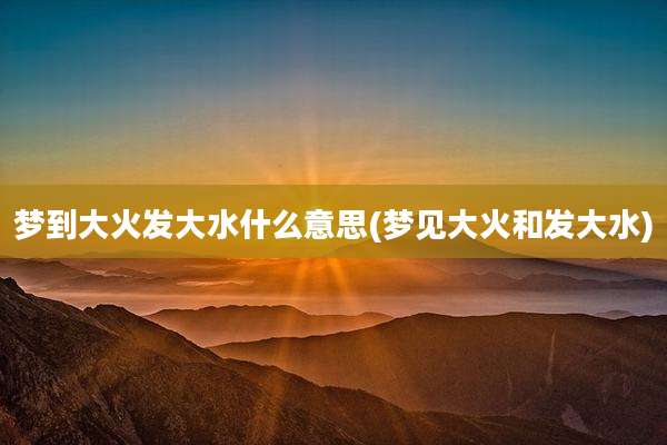 梦到大火发大水什么意思(梦见大火和发大水)